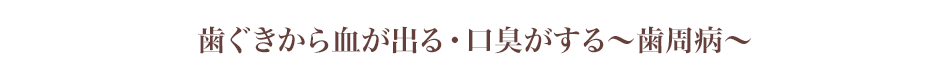 歯ぐきから血が出る・口臭がする～歯周病～